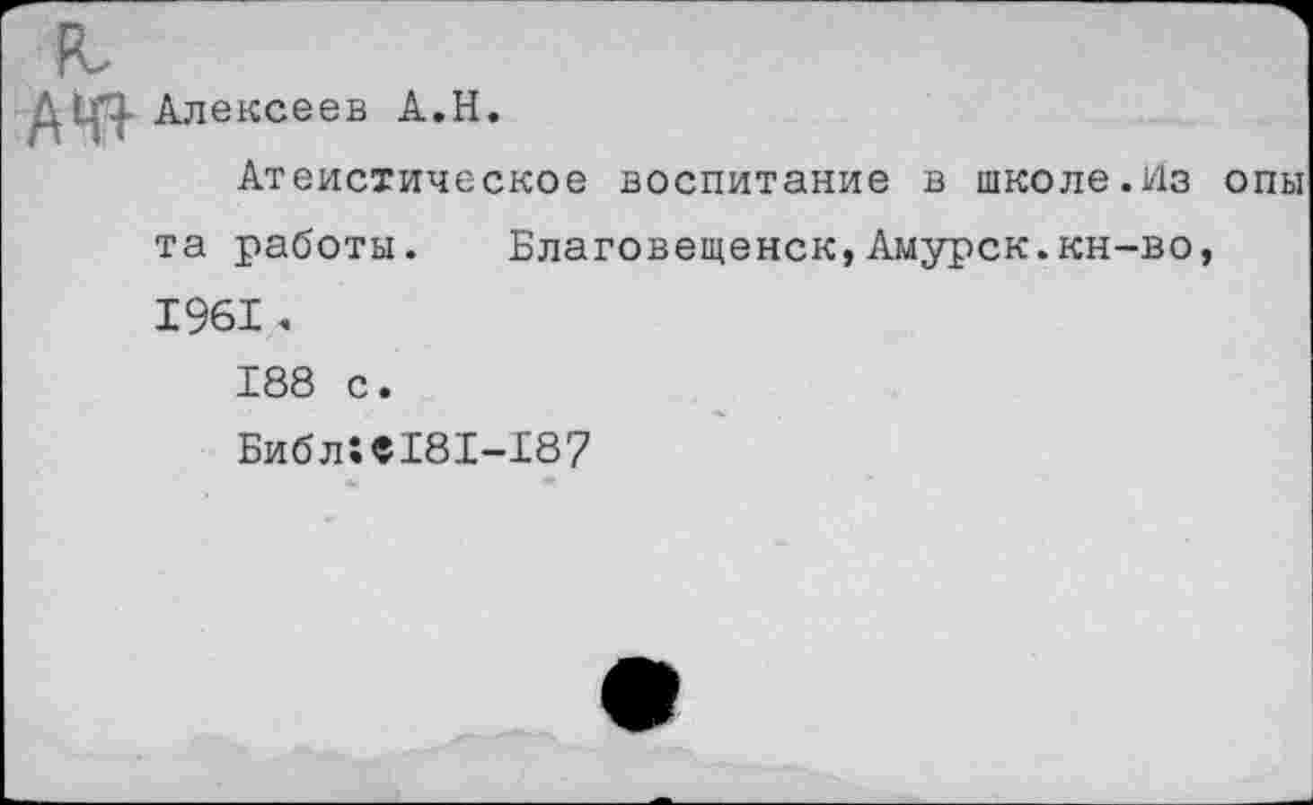 ﻿А№ Алексеев А.Н.
Атеистическое воспитание в школе.Из опы та работы. Благовещенск,Амурск.кн-во, 1961.
188 с.
Библ!«181-187